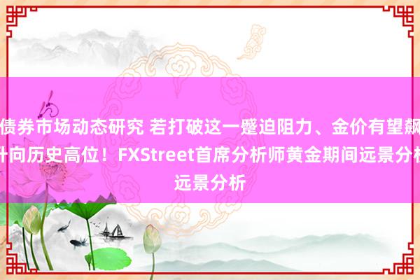 债券市场动态研究 若打破这一蹙迫阻力、金价有望飙升向历史高位！FXStreet首席分析师黄金期间远景分析