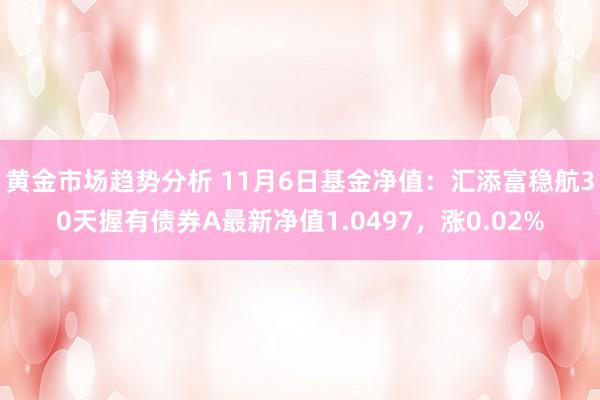 黄金市场趋势分析 11月6日基金净值：汇添富稳航30天握有债券A最新净值1.0497，涨0.02%