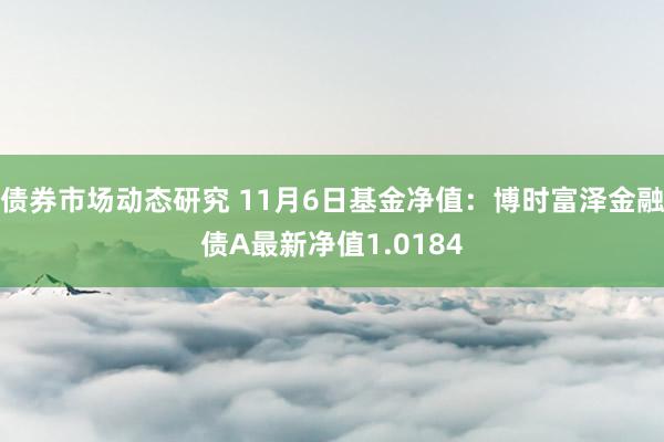 债券市场动态研究 11月6日基金净值：博时富泽金融债A最新净值1.0184