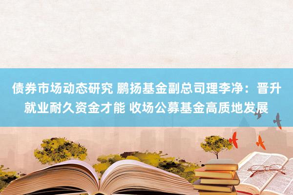 债券市场动态研究 鹏扬基金副总司理李净：晋升就业耐久资金才能 收场公募基金高质地发展