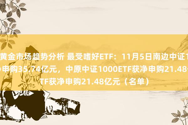 黄金市场趋势分析 最受嗜好ETF：11月5日南边中证1000ETF获净申购35.74亿元，中原中证1000ETF获净申购21.48亿元（名单）