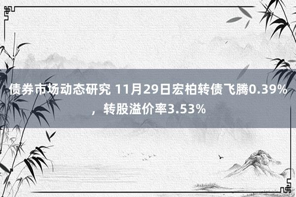 债券市场动态研究 11月29日宏柏转债飞腾0.39%，转股溢价率3.53%