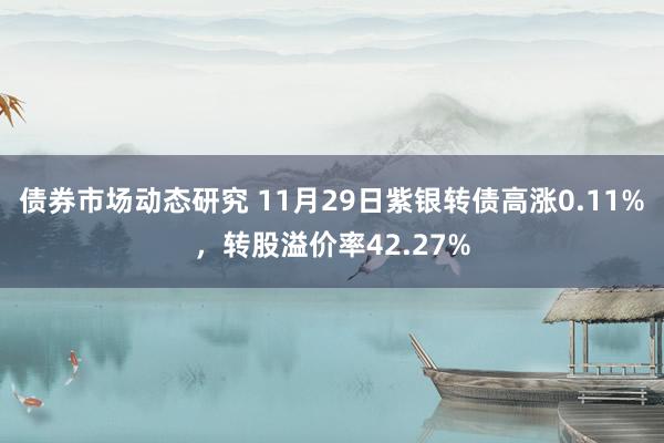 债券市场动态研究 11月29日紫银转债高涨0.11%，转股溢价率42.27%