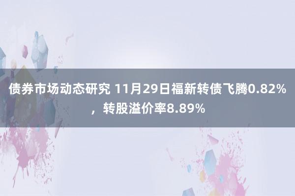 债券市场动态研究 11月29日福新转债飞腾0.82%，转股溢价率8.89%