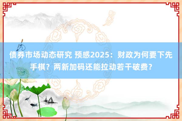 债券市场动态研究 预感2025：财政为何要下先手棋？两新加码还能拉动若干破费？