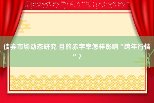 债券市场动态研究 目的赤字率怎样影响“跨年行情”？