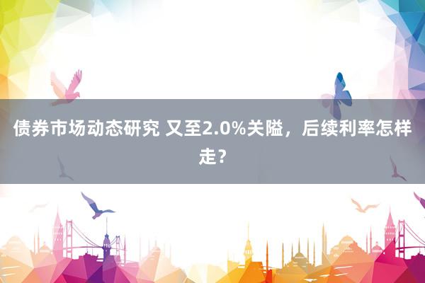 债券市场动态研究 又至2.0%关隘，后续利率怎样走？