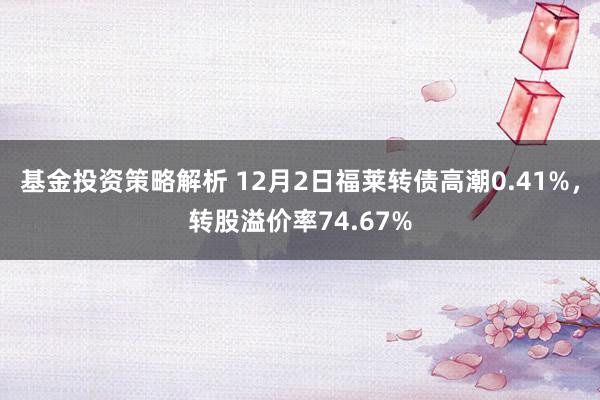 基金投资策略解析 12月2日福莱转债高潮0.41%，转股溢价率74.67%