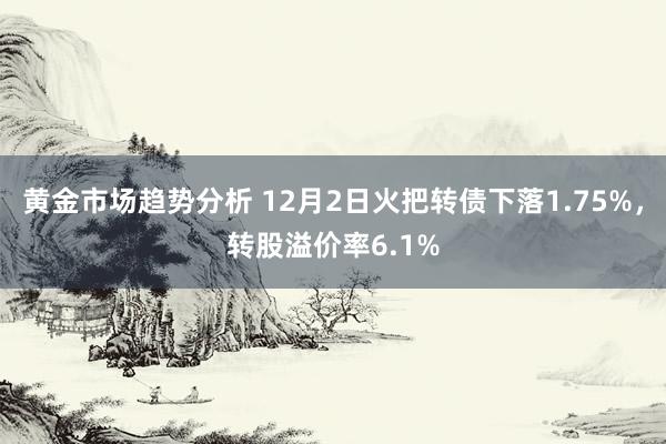 黄金市场趋势分析 12月2日火把转债下落1.75%，转股溢价率6.1%