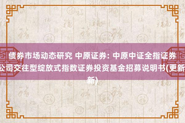 债券市场动态研究 中原证券: 中原中证全指证券公司交往型绽放式指数证券投资基金招募说明书(更新)