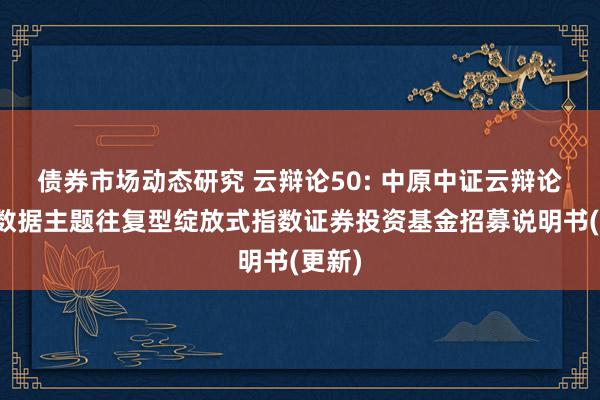 债券市场动态研究 云辩论50: 中原中证云辩论与大数据主题往复型绽放式指数证券投资基金招募说明书(更新)