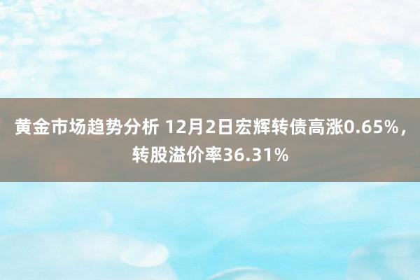 黄金市场趋势分析 12月2日宏辉转债高涨0.65%，转股溢价率36.31%