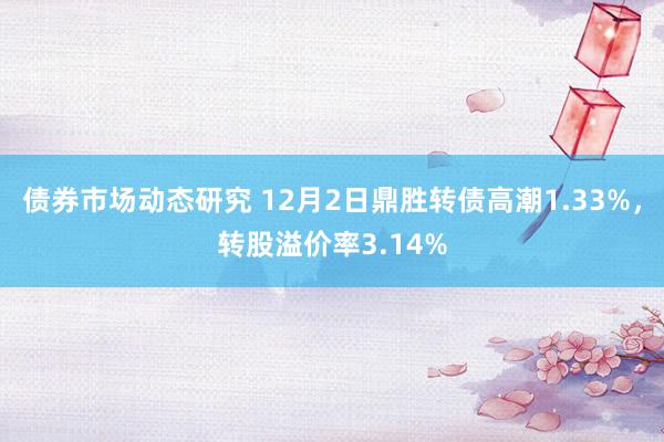 债券市场动态研究 12月2日鼎胜转债高潮1.33%，转股溢价率3.14%