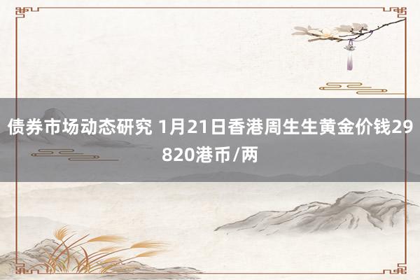 债券市场动态研究 1月21日香港周生生黄金价钱29820港币/两