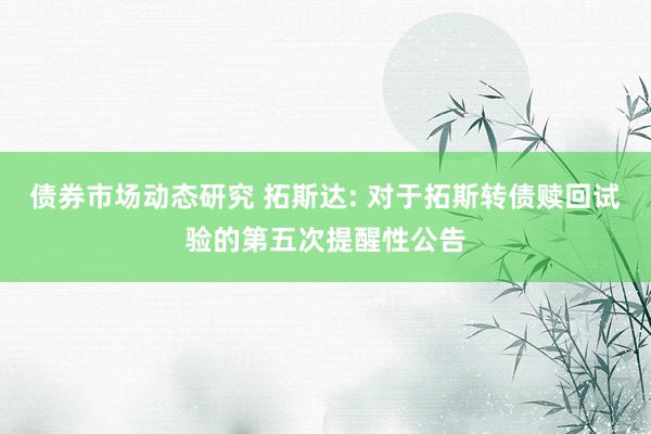 债券市场动态研究 拓斯达: 对于拓斯转债赎回试验的第五次提醒性公告