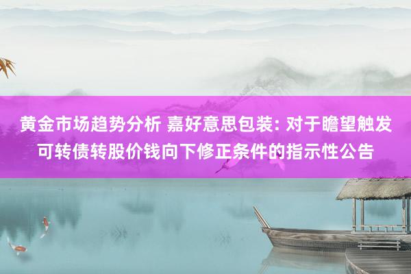 黄金市场趋势分析 嘉好意思包装: 对于瞻望触发可转债转股价钱向下修正条件的指示性公告