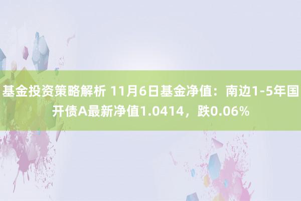 基金投资策略解析 11月6日基金净值：南边1-5年国开债A最新净值1.0414，跌0.06%