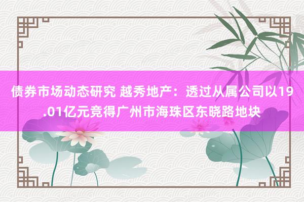 债券市场动态研究 越秀地产：透过从属公司以19.01亿元竞得广州市海珠区东晓路地块