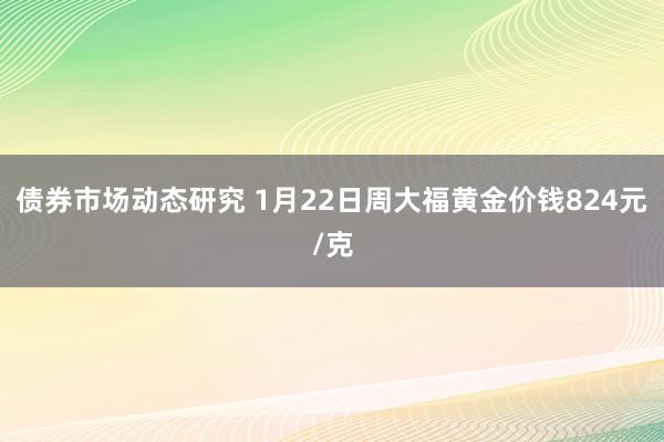 债券市场动态研究 1月22日周大福黄金价钱824元/克