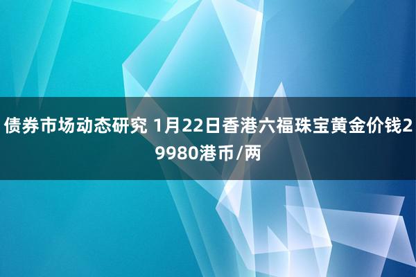 债券市场动态研究 1月22日香港六福珠宝黄金价钱29980港币/两