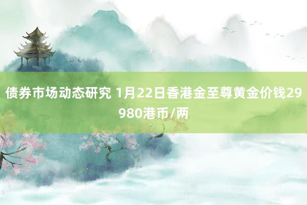 债券市场动态研究 1月22日香港金至尊黄金价钱29980港币/两