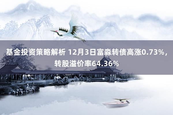 基金投资策略解析 12月3日富淼转债高涨0.73%，转股溢价率64.36%