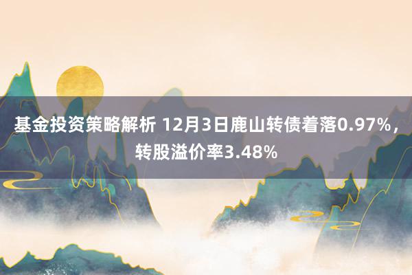 基金投资策略解析 12月3日鹿山转债着落0.97%，转股溢价率3.48%