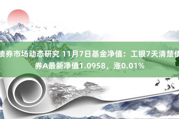 债券市场动态研究 11月7日基金净值：工银7天清楚债券A最新净值1.0958，涨0.01%