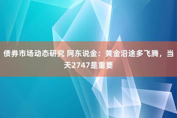 债券市场动态研究 阿东说金：黄金沿途多飞腾，当天2747是重要