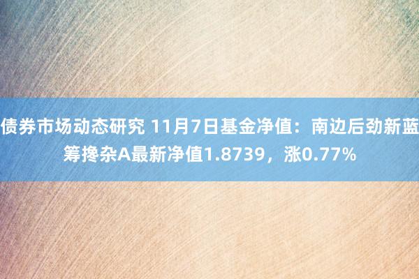 债券市场动态研究 11月7日基金净值：南边后劲新蓝筹搀杂A最新净值1.8739，涨0.77%