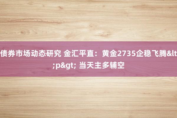 债券市场动态研究 金汇平直：黄金2735企稳飞腾<p> 当天主多辅空