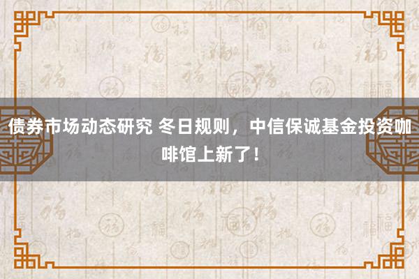 债券市场动态研究 冬日规则，中信保诚基金投资咖啡馆上新了！