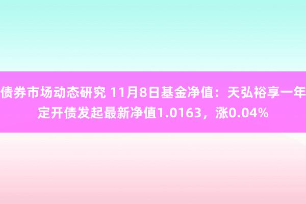 债券市场动态研究 11月8日基金净值：天弘裕享一年定开债发起最新净值1.0163，涨0.04%