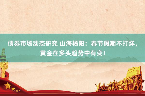 债券市场动态研究 山海杨阳：春节假期不打烊，黄金在多头趋势中有变！