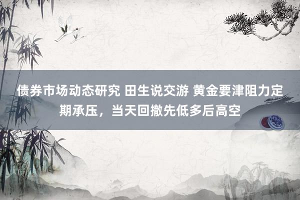 债券市场动态研究 田生说交游 黄金要津阻力定期承压，当天回撤先低多后高空