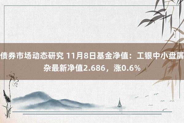 债券市场动态研究 11月8日基金净值：工银中小盘羼杂最新净值2.686，涨0.6%