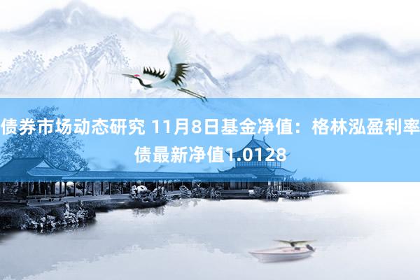 债券市场动态研究 11月8日基金净值：格林泓盈利率债最新净值1.0128