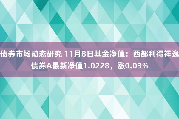 债券市场动态研究 11月8日基金净值：西部利得祥逸债券A最新净值1.0228，涨0.03%