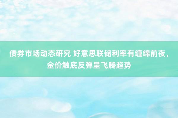 债券市场动态研究 好意思联储利率有缠绵前夜，金价触底反弹呈飞腾趋势