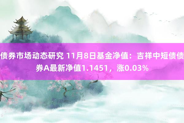 债券市场动态研究 11月8日基金净值：吉祥中短债债券A最新净值1.1451，涨0.03%