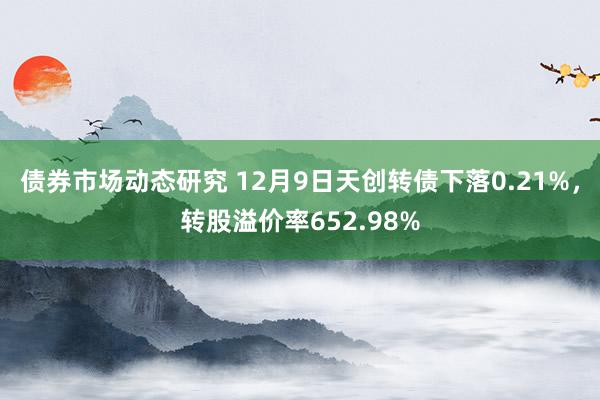 债券市场动态研究 12月9日天创转债下落0.21%，转股溢价率652.98%