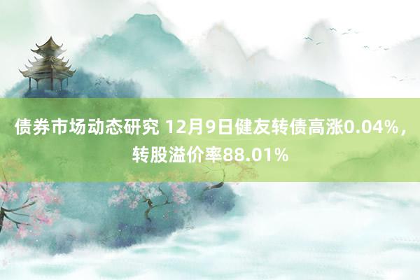 债券市场动态研究 12月9日健友转债高涨0.04%，转股溢价率88.01%