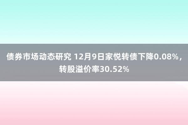 债券市场动态研究 12月9日家悦转债下降0.08%，转股溢价率30.52%