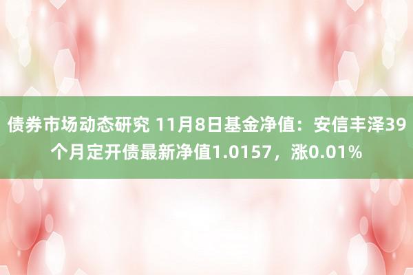 债券市场动态研究 11月8日基金净值：安信丰泽39个月定开债最新净值1.0157，涨0.01%