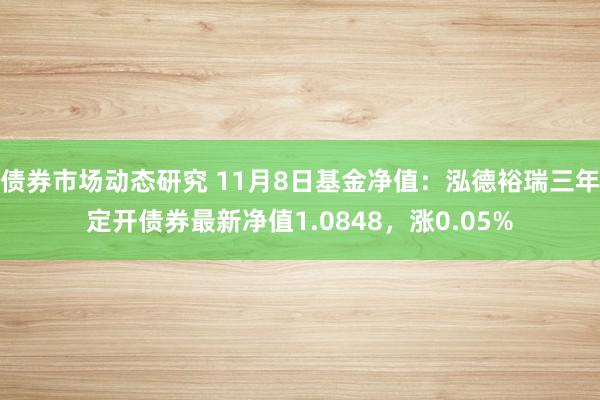 债券市场动态研究 11月8日基金净值：泓德裕瑞三年定开债券最新净值1.0848，涨0.05%