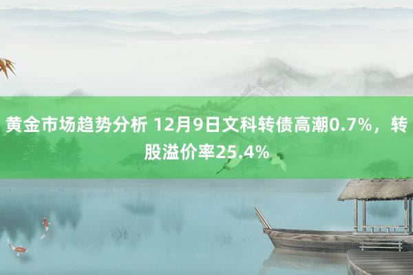 黄金市场趋势分析 12月9日文科转债高潮0.7%，转股溢价率25.4%