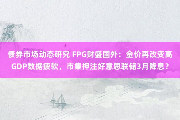 债券市场动态研究 FPG财盛国外：金价再改变高GDP数据疲软，市集押注好意思联储3月降息？