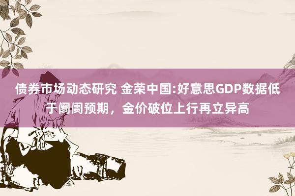 债券市场动态研究 金荣中国:好意思GDP数据低于阛阓预期，金价破位上行再立异高