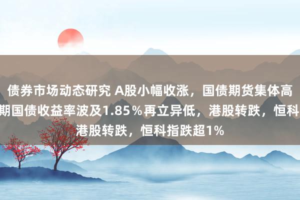 债券市场动态研究 A股小幅收涨，国债期货集体高潮，10年期国债收益率波及1.85％再立异低，港股转跌，恒科指跌超1%