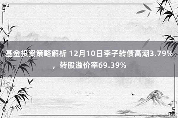 基金投资策略解析 12月10日李子转债高潮3.79%，转股溢价率69.39%